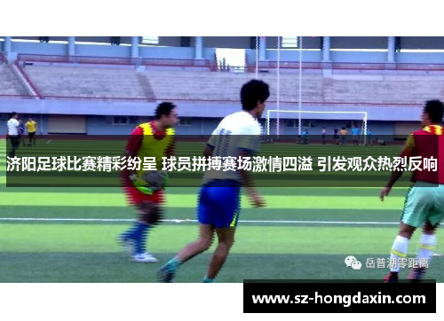 济阳足球比赛精彩纷呈 球员拼搏赛场激情四溢 引发观众热烈反响