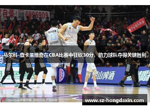 马尔科-查卡莱维奇在CBA比赛中狂砍30分，助力球队夺得关键胜利